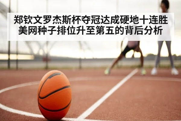 郑钦文罗杰斯杯夺冠达成硬地十连胜 美网种子排位升至第五的背后分析