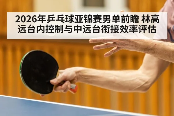2026年乒乓球亚锦赛男单前瞻 林高远台内控制与中远台衔接效率评估